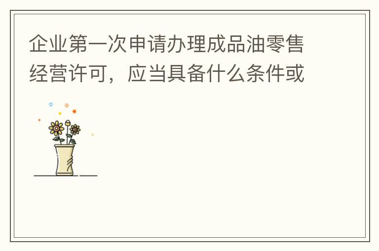 企業(yè)第一次申請辦理成品油零售經(jīng)營許可，應當具備什么條件或提供什么文件資料？