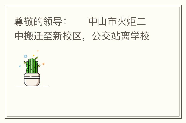 尊敬的領(lǐng)導(dǎo)：     中山市火炬二中搬遷至新校區(qū)，公交站離學(xué)校很遠(yuǎn)，且沒有人行道，學(xué)生放學(xué)和返學(xué)非常不安全和不方便，懇請領(lǐng)導(dǎo)據(jù)目前實際情況在星期五放學(xué)和星期天的時候在火炬二中學(xué)校附近增設(shè)公交站點，以便