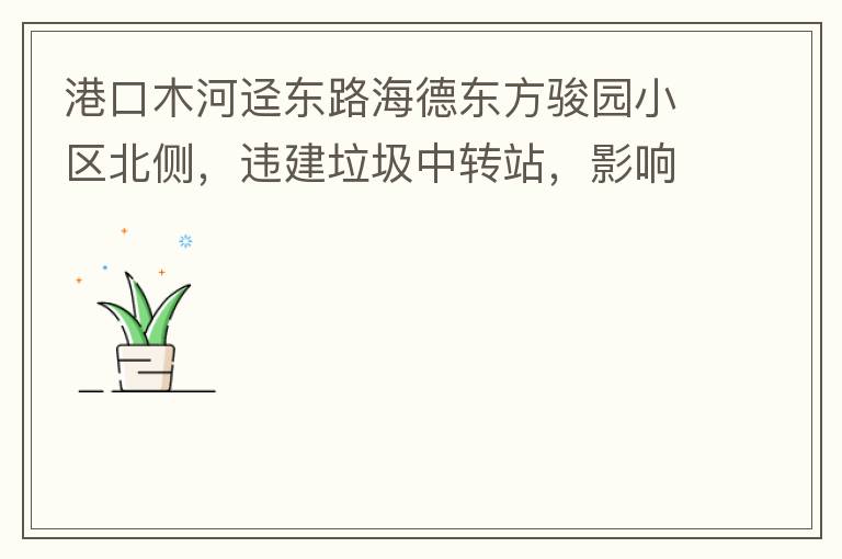 港口木河逕東路海德東方駿園小區(qū)北側(cè)，違建垃圾中轉(zhuǎn)站，影響小區(qū)居民正常生活，請盡快移除