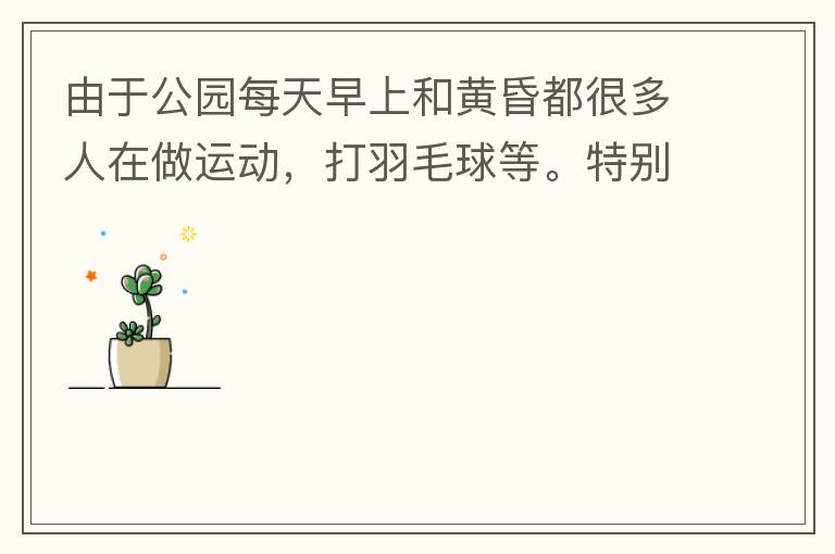 由于公園每天早上和黃昏都很多人在做運(yùn)動，打羽毛球等。特別多老人家散步或者跑步。公園燈光不足導(dǎo)致運(yùn)動受傷的情況屢見不鮮，有非常大的安全隱患?，F(xiàn)在冬天，早上天亮得很晚，晚上天亮得很早，希望公園早上和晚上的