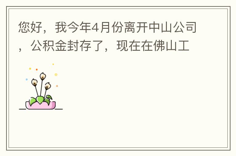 您好，我今年4月份離開中山公司，公積金封存了，現(xiàn)在在佛山工作，中山的公積金能否轉(zhuǎn)到佛山這邊呢？怎么操作?。? width=